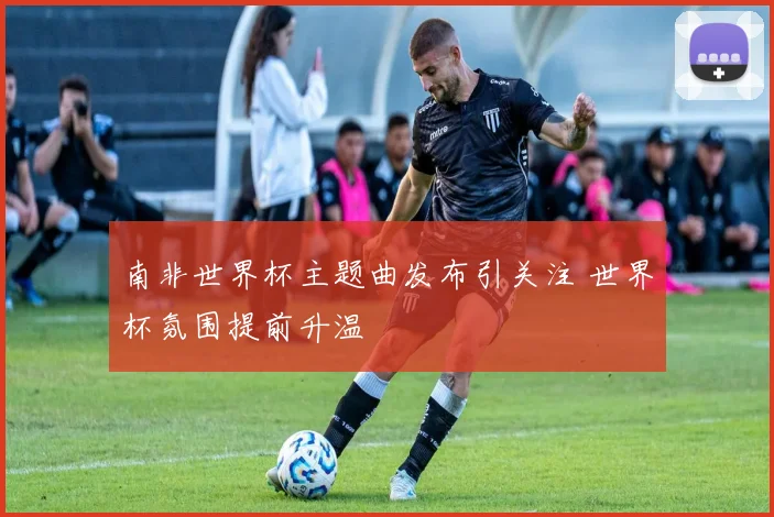 南非世界杯主题曲发布引关注 世界杯氛围提前升温